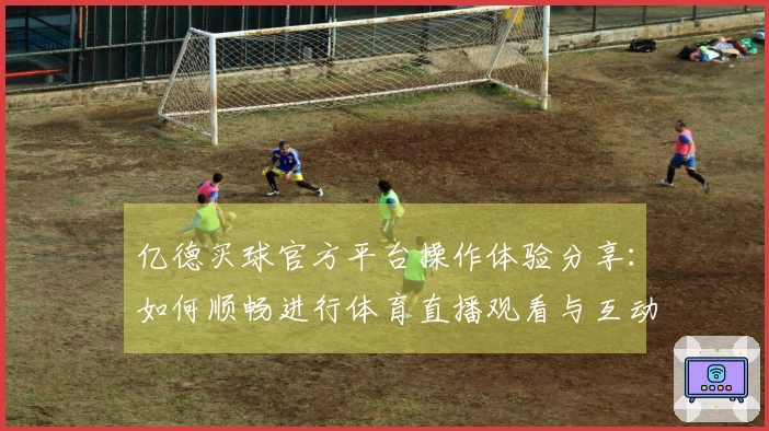 亿德买球官方平台操作体验分享：如何顺畅进行体育直播观看与互动