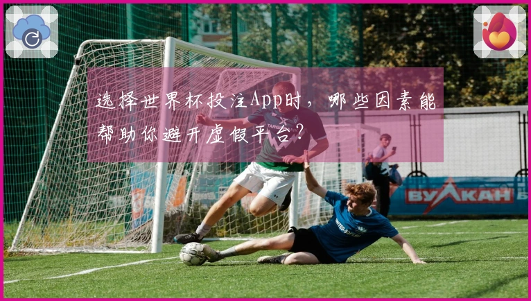 选择世界杯投注App时,哪些因素能帮助你避开虚假平台?